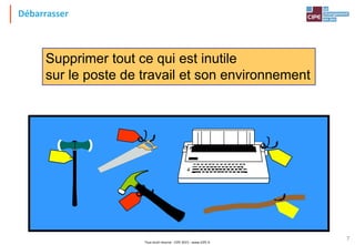 Tout droit réservé - CIPE 2015 - www.CIPE.fr
7
Débarrasser
Supprimer tout ce qui est inutile
sur le poste de travail et son environnement
 
