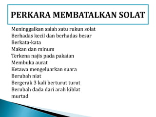 Meninggalkan salah satu rukun solat
Berhadas kecil dan berhadas besar
Berkata-kata
Makan dan minum
Terkena najis pada pakaian
Membuka aurat
Ketawa mengeluarkan suara
Berubah niat
Bergerak 3 kali berturut turut
Berubah dada dari arah kiblat
murtad
 