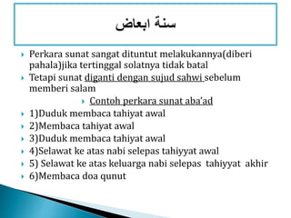  Perkara sunat sangat dituntut melakukannya(diberi
pahala)jika tertinggal solatnya tidak batal
 Tetapi sunat diganti dengan sujud sahwi sebelum
memberi salam
 Contoh perkara sunat aba’ad
 1)Duduk membaca tahiyat awal
 2)Membaca tahiyat awal
 3)Duduk membaca tahiyat awal
 4)Selawat ke atas nabi selepas tahiyyat awal
 5) Selawat ke atas keluarga nabi selepas tahiyyat akhir
 6)Membaca doa qunut
 