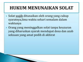  Solat wajib ditunaikan oleh orang yang cukup
syaratnya,lima waktu sehari semalam dalam
waktunya
 Orang yang meninggalkan solat tanpa keuzuran
yang diharuskan syarak mendapat dosa dan azab
seksaan yang amat pedih di akhirat
 
