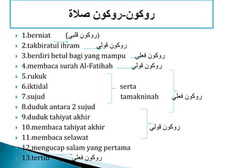  1.berniat ( (‫قلبي‬ ‫روكون‬
 2.takbiratul ihram ‫قولي‬ ‫روكون‬
 3.berdiri betul bagi yang mampu ‫فعلي‬ ‫روكون‬
 4.membaca surah Al-Fatihah ‫قولي‬ ‫روكون‬
 5.rukuk
 6.iktidal serta
 7.sujud tamakninah ‫فعلي‬ ‫روكون‬
 8.duduk antara 2 sujud
 9.duduk tahiyat akhir
 10.membaca tahiyat akhir ‫روكون‬‫قولي‬
 11.membaca selawat
 12.mengucap salam yang pertama
 13.tertib ‫فعلي‬ ‫روكون‬
 