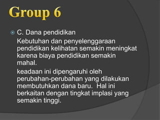  C. Dana pendidikan
Kebutuhan dan penyelenggaraan
pendidikan kelihatan semakin meningkat
karena biaya pendidikan semakin
mahal.
keadaan ini dipengaruhi oleh
perubahan-perubahan yang dilakukan
membutuhkan dana baru. Hal ini
berkaitan dengan tingkat implasi yang
semakin tinggi.
 
