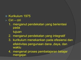  Kurikulum 1975
 Ciri – ciri
1. menganut pendekatan yang berientasi
pada
tujuan
2. menganut pendekatan yang integratif
3. kurikulum menekankan pada efesiensi dan
efektivitas pengunaan dana ,daya, dan
waktu
4. mengenal proses pembelajaran belajar
mengajar.
 