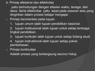 b. Prinsip efesiensi dan efektivitas
yaitu berhubungan dengan efesien waktu, tenaga, dan
dana. Serta efektivitas yaitu tepat pada sasaran atau yang
dinginkan dalam proses belajar mengajar.
c. Prinsip berorientasi pada tujuan
1. tujuan umum ialah tujuan pendidikan nasional.
2. tujuan institusional ialah tujuan untuk setiap lembaga
tingkat pendidikan.
3. tujuan kurikuler ialah tujuan untuk setiap bidang studi.
4. tujuan instruktional ialah tujuan setiap pokok
pembahasan.
d. Prinsip kontinuitas
Adalah proses yang berlangsung seumur hidup.
 
