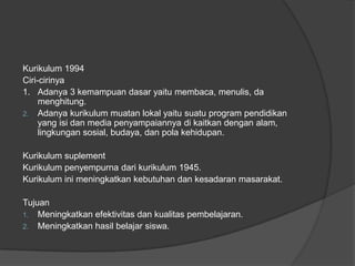 Kurikulum 1994
Ciri-cirinya
1. Adanya 3 kemampuan dasar yaitu membaca, menulis, da
menghitung.
2. Adanya kurikulum muatan lokal yaitu suatu program pendidikan
yang isi dan media penyampaiannya di kaitkan dengan alam,
lingkungan sosial, budaya, dan pola kehidupan.
Kurikulum suplement
Kurikulum penyempurna dari kurikulum 1945.
Kurikulum ini meningkatkan kebutuhan dan kesadaran masarakat.
Tujuan
1. Meningkatkan efektivitas dan kualitas pembelajaran.
2. Meningkatkan hasil belajar siswa.
 