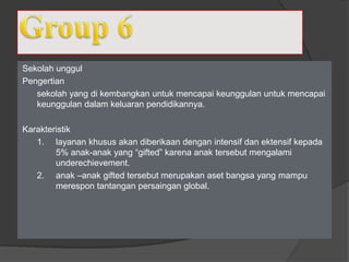 Sekolah unggul
Pengertian
sekolah yang di kembangkan untuk mencapai keunggulan untuk mencapai
keunggulan dalam keluaran pendidikannya.
Karakteristik
1. layanan khusus akan diberikaan dengan intensif dan ektensif kepada
5% anak-anak yang “gifted” karena anak tersebut mengalami
underechievement.
2. anak –anak gifted tersebut merupakan aset bangsa yang mampu
merespon tantangan persaingan global.
 