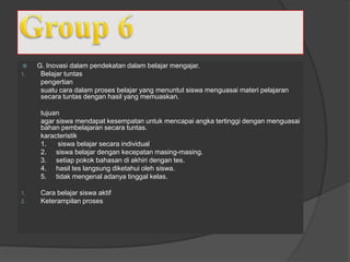  G. Inovasi dalam pendekatan dalam belajar mengajar.
1. Belajar tuntas
pengertian
suatu cara dalam proses belajar yang menuntut siswa menguasai materi pelajaran
secara tuntas dengan hasil yang memuaskan.
tujuan
agar siswa mendapat kesempatan untuk mencapai angka tertinggi dengan menguasai
bahan pembelajaran secara tuntas.
karacteristik
1. siswa belajar secara individual
2. siswa belajar dengan kecepatan masing-masing.
3. setiap pokok bahasan di akhiri dengan tes.
4. hasil tes langsung diketahui oleh siswa.
5. tidak mengenal adanya tinggal kelas.
1. Cara belajar siswa aktif
2. Keterampilan proses
 