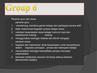 1. Peranan guru dan siswa
peranan guru
1. mendorong, membina gairah belajar dan partisipasi secara aktif.
2. tidak medominasi kegiatan proses belajar siswa.
3. memberi kesempatan siswa belajar menurut cara dan
keadaannya masing- masing.
4. menggunakan berbagai metode dan teknik mengajar.
peranan siswa
1. kegiatan dan keberanian serta kesempatan untuk berpartisispsi
dalam kegiatan persiapan, proses dan kelanjutan belajar.
2. menampilkan berbagai kekreatifitas sampai mencapai
keberhasilan.
3. keluasan melakukan sesuatu hal tanpa adanya tekanan
[kemandirian belajar]
 