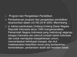 A. Program dan Pengelolaan Pendidikan
 Pembaharuan program dan pengelolaan pendidikan
dicantumkan dalam UU NO.20 th 2003. Menimbang :
 a. bahwa pembukaan Undang-Undang Dasar Negara
Republik Indonesia tahun 1945 mengamanatkan
Pemerintah Negara Indonesia yang melindungi segenap
bangsa Indonesia dan seluruh tumpah darah Indonesia
dan untuk memajukan kesejahteraan umum,
mencerdaskan kehidupan bangsa, dan ikut
melaksanakan ketertiban dunia yang berdasarkan
kemerdekaan, perdamaian abadi dan keadilan sosial;
 