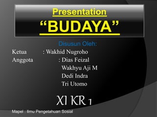 Presentation 
“BUDAYA” 
Disusun Oleh: 
Ketua : Wakhid Nugroho 
Anggota : Dias Feizal 
Wakhyu Aji M 
Dedi Indra 
Tri Utomo 
XI KR 1 
Mapel : Ilmu Pengetahuan Sosial 
 