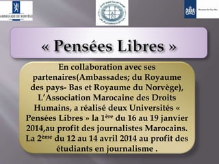 En collaboration avec ses
partenaires(Ambassades; du Royaume
des pays- Bas et Royaume du Norvège),
L’Association Marocaine des Droits
Humains, a réalisé deux Universités «
Pensées Libres » la 1ère du 16 au 19 janvier
2014,au profit des journalistes Marocains.
La 2ème du 12 au 14 avril 2014 au profit des
étudiants en journalisme .
 