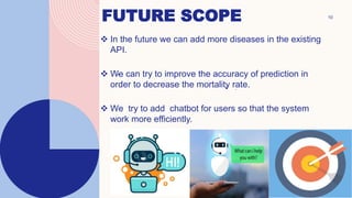 FUTURE SCOPE 10
.
 In the future we can add more diseases in the existing
API.
 We can try to improve the accuracy of prediction in
order to decrease the mortality rate.
 We try to add chatbot for users so that the system
work more efficiently.
.
• .
 