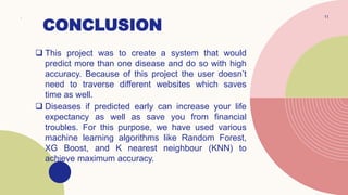 CONCLUSION
. 11
 This project was to create a system that would
predict more than one disease and do so with high
accuracy. Because of this project the user doesn’t
need to traverse different websites which saves
time as well.
 Diseases if predicted early can increase your life
expectancy as well as save you from financial
troubles. For this purpose, we have used various
machine learning algorithms like Random Forest,
XG Boost, and K nearest neighbour (KNN) to
achieve maximum accuracy.
 