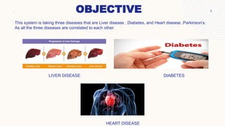 OBJECTIVE
. 5
This system is taking three diseases that are Liver disease , Diabetes, and Heart disease ,Parkinson’s.
As all the three diseases are correlated to each other.
LIVER DISEASE DIABETES
HEART DISEASE
 