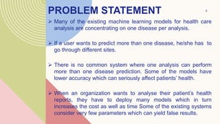 PROBLEM STATEMENT
 Many of the existing machine learning models for health care
analysis are concentrating on one disease per analysis.
 If a user wants to predict more than one disease, he/she has to
go through different sites.
 There is no common system where one analysis can perform
more than one disease prediction. Some of the models have
lower accuracy which can seriously affect patients’ health.
 When an organization wants to analyse their patient’s health
reports, they have to deploy many models which in turn
increases the cost as well as time Some of the existing systems
consider very few parameters which can yield false results.
.
6
 
