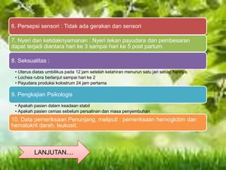LANJUTAN....
6. Persepsi sensori : Tidak ada gerakan dan sensori
7. Nyeri dan ketidaknyamanan : Nyeri tekan payudara dan pembesaran
dapat terjadi diantara hari ke 3 sampai hari ke 5 post partum.
8. Seksualitas :
• Uterus diatas umbilikus pada 12 jam setelah kelahiran menurun satu jari setiap harinya.
• Lochea rubra berlanjut sampai hari ke 2
• Payudara produksi kolostrum 24 jam pertama
9. Pengkajian Psikologis
• Apakah pasien dalam keadaan stabil
• Apakah pasien cemas sebelum persalinan dan masa penyembuhan
10. Data pemeriksaan Penunjang, meliputi : pemeriksaan hemoglobin dan
hematokrit darah, leukosit.
 