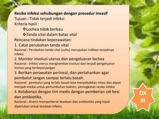 Resiko infeksi sehubungan dengan prosedur invasif
Tujuan : Tidak terjadi infeksi
Kriteria hasil :
Lochea tidak berbau
Tanda vital dalam batas vital
Rencana tindakan keperawatan:
1. Catat perubahan tanda vital
Rasional : Perubahan tanda vital (suhu) merupakan indikasi terjadinya
infeksi.
2. Monitor involusi uterus dan pengeluaran lochea
Rasional : infeksi uterus menghambat involusi dan terjadi pengeluaran
lochea yang berkepanjangan
3. Berikan perawatan perineal, dan pertahankan agar
pembalut Jangan sampai terlalu basah.
Rasional : pembalut yang terlalu basah bisa menyebabkan iritasi dan dapat
menjadi media untuk pertumbuhan bakteri, peningkatan resiko infeksi
4. Kolaborasi dengan tim medis dengan pemberian zat besi
dan antibiotika.
Rasional : Anemi memperberat keadaan dan antibiotika yang tepat
diperlukan untuk keadaan infeksi.
DX
III
 