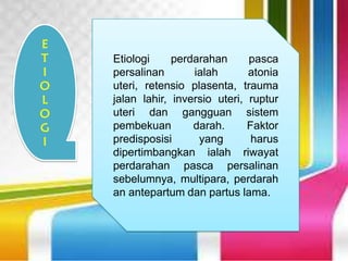 Etiologi perdarahan pasca
persalinan ialah atonia
uteri, retensio plasenta, trauma
jalan lahir, inversio uteri, ruptur
uteri dan gangguan sistem
pembekuan darah. Faktor
predisposisi yang harus
dipertimbangkan ialah riwayat
perdarahan pasca persalinan
sebelumnya, multipara, perdarah
an antepartum dan partus lama.
E
T
I
O
L
O
G
I
 
