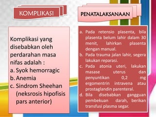 KOMPLIKASI
Komplikasi yang
disebabkan oleh
perdarahan masa
nifas adalah :
a. Syok hemorragic
b.Anemia
c. Sindrom Sheehan
(neksrosis hipofisis
pars anterior)
PENATALAKSANAAN
a. Pada retensio plasenta, bila
plasenta belum lahir dalam 30
menit, lahirkan plasenta
dengan manual.
b. Pada trauma jalan lahir, segera
lakukan reparasi.
c. Pada atonia uteri, lakukan
masase uterus dan
penyuntikan 0,2 mg
ergomentrin intravena atau
prostaglandin parenteral.
d. Bila disebabkan gangguan
pembekuan darah, berikan
transfusi plasma segar.
 