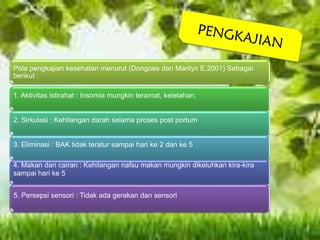 Pola pengkajian kesehatan menurut (Dongoes dan Marilyn E,2001) Sebagai
berikut :
1. Aktivitas istirahat : Insomia mungkin teramat, kelelahan.
2. Sirkulasi : Kehilangan darah selama proses post portum
3. Eliminasi : BAK tidak teratur sampai hari ke 2 dan ke 5
4. Makan dan cairan : Kehilangan nafsu makan mungkin dikeluhkan kira-kira
sampai hari ke 5
5. Persepsi sensori : Tidak ada gerakan dan sensori
 