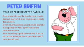 PETER GRIFFIN
C'EST LE PÈRE DE CETTE FAMILLE
Il est grand et gros. Il a les cheveux courts,
lisses et marron. Il a les yeux noirs et porte
des lunettes.
Il porte normalement une chemise blanche
et un pantalon vert. Il porte aussi une
ceinture marron.
Peter est très sympathique et drôle. Il est un
peu maladroit et parfois un peu bête mais il
n'est pas méchant.
 