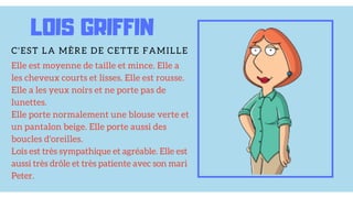 Elle est moyenne de taille et mince. Elle a
les cheveux courts et lisses. Elle est rousse.
Elle a les yeux noirs et ne porte pas de
lunettes.
Elle porte normalement une blouse verte et
un pantalon beige. Elle porte aussi des
boucles d'oreilles.
Lois est très sympathique et agréable. Elle est
aussi très drôle et très patiente avec son mari
Peter.
LOIS GRIFFIN
C'EST LA MÈRE DE CETTE FAMILLE
 