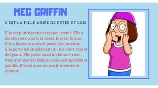 Elle est plutôt petite et un peu ronde. Elle a
les cheveux courts et lisses. Elle est brune.
Elle a les yeux noirs et porte des lunettes.
Elle porte habituellement un tee-shirt rose et
des jeans. Elle porte aussi un bonnet rose.
Meg n'est pas très belle mais elle est agréable et
gentille. Elle est aussi un peu introvertie et
rêveuse.
MEG GRIFFIN
C'EST LA FILLE AÎNÉE DE PETER ET LOIS
 