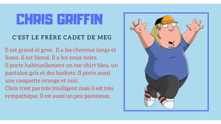 Il est grand et gros. Il a les cheveux longs et
lisses. Il est blond. Il a les yeux noirs.
Il porte habituellement un tee-shirt bleu, un
pantalon gris et des baskets. Il porte aussi
une casquette orange et noir.
Chris n'est pas très intelligent mais il est très
sympathique. Il est aussi un peu paresseux.
CHRIS GRIFFIN
C'EST LE FRÈRE CADET DE MEG
 