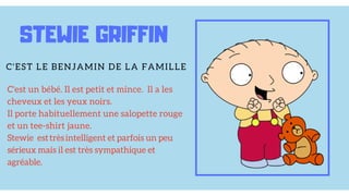 C'est un bébé. Il est petit et mince. Il a les
cheveux et les yeux noirs.
Il porte habituellement une salopette rouge
et un tee-shirt jaune.
Stewie est très intelligent et parfois un peu
sérieux mais il est très sympathique et
agréable.
STEWIE GRIFFIN
C'EST LE BENJAMIN DE LA FAMILLE
 