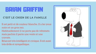 Il est petit et de couleur blanche. Il a les yeux
noirs et un gros nez.
Habituellement il ne porte pas de vêtemets
mais parfois il porte une veste et une
cravate.
Brian est très intelligent et cynique. Il est aussi
très drôle et sympathique.
BRIAN GRIFFIN
C'EST LE CHIEN DE LA FAMILLE
 