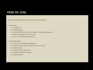 PERE DE JOSE 1 Design and development of ceramic products   1 – Description:  1.1. Introduction 1.2. Brief biography 1.3. CAD/CAM/CAE systems in the design and development process 1.4. Expert knowledge of the trade craft 1.5. Concurrent engineering objectives 2 – Accomplishments: 2.1. Haute Cuisine tableware collections 2.2. Porcelain dinnerware and airlines first class service 2.3. Sanitary ware  2.4. Sculptures and construction 2.5. Advanced Technical Ceramics 2.6. Virtual projects 