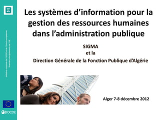 Initiativeconjointedel’OCDEetdel’Unioneuropéenne,
financéeprincipalementparl’UE
Les systèmes d’information pour la
gestion des ressources humaines
dans l’administration publique
SIGMA
et la
Direction Générale de la Fonction Publique d’Algérie
Alger 7-8 décembre 2012
 