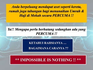 Anda berpeluang mendapat aset seperti kereta,
rumah juga tabungan bagi menunaikan Umrah &
Haji di Mekah secara PERCUMA !!
Ya!! Mengapa perlu berhutang sedangkan ada yang
PERCUMA !!
KETAHUI RAHSIANYA …
BAGAIMANA CARANYA ??
** IMPOSSIBLE IS NOTHING !! **
 