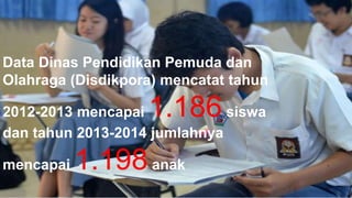 Data Dinas Pendidikan Pemuda dan 
Olahraga (Disdikpora) mencatat tahun 
2012-2013 mencapai 1.186 siswa 
dan tahun 2013-2014 jumlahnya 
mencapai 1.198 anak 
 