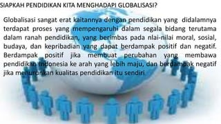 SIAPKAH PENDIDIKAN KITA MENGHADAPI GLOBALISASI? 
Globalisasi sangat erat kaitannya dengan pendidikan yang didalamnya 
terdapat proses yang mempengaruhi dalam segala bidang terutama 
dalam ranah pendidikan, yang berimbas pada nlai-nilai moral, sosial, 
budaya, dan kepribadian yang dapat berdampak positif dan negatif. 
Berdampak positif jika membuat perubahan yang membawa 
pendidikan Indonesia ke arah yang lebih maju, dan berdampak negatif 
jika menurunkan kualitas pendidikan itu sendiri. 
 