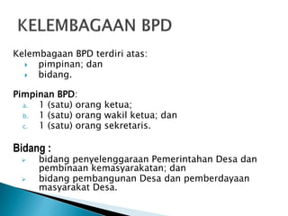 Kelembagaan BPD terdiri atas:
 pimpinan; dan
 bidang.
Pimpinan BPD:
a. 1 (satu) orang ketua;
b. 1 (satu) orang wakil ketua; dan
c. 1 (satu) orang sekretaris.
Bidang :
 bidang penyelenggaraan Pemerintahan Desa dan
pembinaan kemasyarakatan; dan
 bidang pembangunan Desa dan pemberdayaan
masyarakat Desa.
 