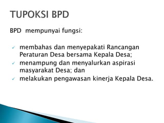 BPD mempunyai fungsi:
 membahas dan menyepakati Rancangan
Peraturan Desa bersama Kepala Desa;
 menampung dan menyalurkan aspirasi
masyarakat Desa; dan
 melakukan pengawasan kinerja Kepala Desa.
 