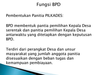 Pembentukan Panitia PILKADES:
BPD membentuk pantia pemilihan Kepala Desa
serentak dan panitia pemilihan Kepala Desa
antarwaktu yang ditetapkan dengan keputusan
BPD.
Terdiri dari perangkat Desa dan unsur
masyarakat yang jumlah anggota panitia
disesuaikan dengan beban tugas dan
kemampuan pembiayaan.
Fungsi BPD
 