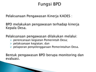 Pelaksanaan Pengawasan Kinerja KADES :
BPD melakukan pengawasan terhadap kinerja
Kepala Desa.
Pelaksanaan pengawasan dilakukan melalui:
 perencanaan kegiatan Pemerintah Desa;
 pelaksanaan kegiatan; dan
 pelaporan penyelenggaraan Pemerintahan Desa.
Bentuk pengawasan BPD berupa monitoring dan
evaluasi.
Fungsi BPD
 