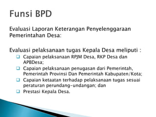 Evaluasi Laporan Keterangan Penyelenggaraan
Pemerintahan Desa:
Evaluasi pelaksanaan tugas Kepala Desa meliputi :
 Capaian pelaksanaan RPJM Desa, RKP Desa dan
APBDesa;
 Capaian pelaksanaan penugasan dari Pemerintah,
Pemerintah Provinsi Dan Pemerintah Kabupaten/Kota;
 Capaian ketaatan terhadap pelaksanaan tugas sesuai
peraturan perundang-undangan; dan
 Prestasi Kepala Desa.
 