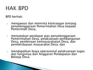 BPD berhak:
 mengawasi dan meminta keterangan tentang
penyelenggaraan Pemerintahan Desa kepada
Pemerintah Desa;
 menyatakan pendapat atas penyelenggaraan
Pemerintahan Desa, pelaksanaan pembangunan
Desa, pembinaan kemasyarakatan Desa, dan
pemberdayaan masyarakat Desa; dan
 mendapatkan biaya operasional pelaksanaan tugas
dan fungsinya dari Anggaran Pendapatan dan
Belanja Desa.
 