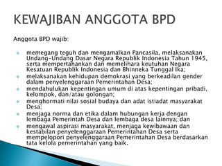 Anggota BPD wajib:
 memegang teguh dan mengamalkan Pancasila, melaksanakan
Undang-Undang Dasar Negara Republik Indonesia Tahun 1945,
serta mempertahankan dan memelihara keutuhan Negara
Kesatuan Republik Indonesia dan Bhinneka Tunggal Ika;
 melaksanakan kehidupan demokrasi yang berkeadilan gender
dalam penyelenggaraan Pemerintahan Desa;
 mendahulukan kepentingan umum di atas kepentingan pribadi,
kelompok, dan/atau golongan;
 menghormati nilai sosial budaya dan adat istiadat masyarakat
Desa;
 menjaga norma dan etika dalam hubungan kerja dengan
lembaga Pemerintah Desa dan lembaga desa lainnya; dan
 mengawal aspirasi masyarakat, menjaga kewibawaan dan
kestabilan penyelenggaraan Pemerintahan Desa serta
mempelopori penyelenggaraan Pemerintahan Desa berdasarkan
tata kelola pemerintahan yang baik.
 