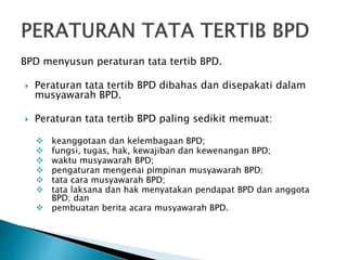 BPD menyusun peraturan tata tertib BPD.
 Peraturan tata tertib BPD dibahas dan disepakati dalam
musyawarah BPD.
 Peraturan tata tertib BPD paling sedikit memuat:
 keanggotaan dan kelembagaan BPD;
 fungsi, tugas, hak, kewajiban dan kewenangan BPD;
 waktu musyawarah BPD;
 pengaturan mengenai pimpinan musyawarah BPD;
 tata cara musyawarah BPD;
 tata laksana dan hak menyatakan pendapat BPD dan anggota
BPD; dan
 pembuatan berita acara musyawarah BPD.
 
