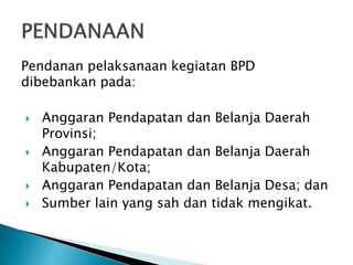Pendanan pelaksanaan kegiatan BPD
dibebankan pada:
 Anggaran Pendapatan dan Belanja Daerah
Provinsi;
 Anggaran Pendapatan dan Belanja Daerah
Kabupaten/Kota;
 Anggaran Pendapatan dan Belanja Desa; dan
 Sumber lain yang sah dan tidak mengikat.
 