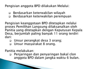 Pengisian anggota BPD dilakukan Melalui:
 Berdasarkan keterwakilan wilayah
 Berdasarkan keterwakilan perempuan
Pengisian keanggotaan BPD ditetapkan nelalui
proses Pemilihan Langsung dilaksanalkan oleh
Panitia yang ditetapkan dengan Keputusan Kepala
Desa, berjumlah paling banyak 11 orang terdiri
dari:
 Unsur perangkat desa 3 orang;
 Unsur masyarakat 8 orang.
Panitia melakukan:
 Penjaringan dan penyaringan bakal clon
anggota BPD dalam jangka waktu 6 bulan.
 
