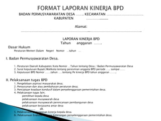 BADAN PERMUSYAWARATAN DESA ……. KECAMATAN ……………………………
KABUPATEN …………........
Alamat:
……………………………………………………..……………………………………….
LAPORAN KINERJA BPD
Tahun anggaran …….
Dasar Hukum
Peraturan Menteri Dalam Negeri Nomor …tahun …
I. Badan Permusyawaratan Desa.
1. Peraturan Daerah Kabupaten/Kota Nomor …Tahun tentang Desa / Badan Permusyawaratan Desa
2. Surat keputusan Bupati/Walikota tentang peresmian anggota BPD periode ….. sampai ……
3. Keputusan BPD Nomor …….tahun …. tentang Pe kinerja BPD tahun anggaran ……..
II. Pelaksanaan tugas BPD
1. Pengelolaan aspirasi masyarakat desa;
2. Penyusunan dan atau pembahasan peraturan desa;
3. Penciptaan keadaan kondusif dalam penyelenggaraan pemerintahan desa;
4. Pelaksanaan tugas lain;
pemilihan kepala desa
pelaksanaan musyawarah desa
pelaksanaan musyawarah perencanaan pembangunan desa
pelaksanaan kerjasama antar desa
……………. dll.
5. Pelaksanaan pengawasan kinerja kepala desa.
6. Pelaksanaan Evaluasi laporan keterangan penyelenggaraan pemerintahan desa;
 
