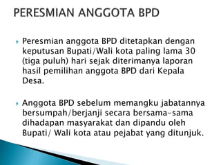  Peresmian anggota BPD ditetapkan dengan
keputusan Bupati/Wali kota paling lama 30
(tiga puluh) hari sejak diterimanya laporan
hasil pemilihan anggota BPD dari Kepala
Desa.
 Anggota BPD sebelum memangku jabatannya
bersumpah/berjanji secara bersama-sama
dihadapan masyarakat dan dipandu oleh
Bupati/ Wali kota atau pejabat yang ditunjuk.
 