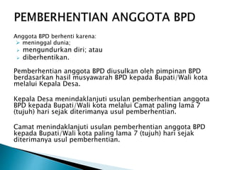 Anggota BPD berhenti karena:
 meninggal dunia;
 mengundurkan diri; atau
 diberhentikan.
Pemberhentian anggota BPD diusulkan oleh pimpinan BPD
berdasarkan hasil musyawarah BPD kepada Bupati/Wali kota
melalui Kepala Desa.
Kepala Desa menindaklanjuti usulan pemberhentian anggota
BPD kepada Bupati/Wali kota melalui Camat paling lama 7
(tujuh) hari sejak diterimanya usul pemberhentian.
Camat menindaklanjuti usulan pemberhentian anggota BPD
kepada Bupati/Wali kota paling lama 7 (tujuh) hari sejak
diterimanya usul pemberhentian.
 