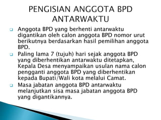  Anggota BPD yang berhenti antarwaktu
digantikan oleh calon anggota BPD nomor urut
berikutnya berdasarkan hasil pemilihan anggota
BPD.
 Paling lama 7 (tujuh) hari sejak anggota BPD
yang diberhentikan antarwaktu ditetapkan,
Kepala Desa menyampaikan usulan nama calon
pengganti anggota BPD yang diberhentikan
kepada Bupati/Wali kota melalui Camat.
 Masa jabatan anggota BPD antarwaktu
melanjutkan sisa masa jabatan anggota BPD
yang digantikannya.
 