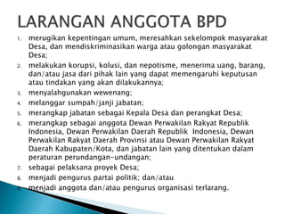1. merugikan kepentingan umum, meresahkan sekelompok masyarakat
Desa, dan mendiskriminasikan warga atau golongan masyarakat
Desa;
2. melakukan korupsi, kolusi, dan nepotisme, menerima uang, barang,
dan/atau jasa dari pihak lain yang dapat memengaruhi keputusan
atau tindakan yang akan dilakukannya;
3. menyalahgunakan wewenang;
4. melanggar sumpah/janji jabatan;
5. merangkap jabatan sebagai Kepala Desa dan perangkat Desa;
6. merangkap sebagai anggota Dewan Perwakilan Rakyat Republik
Indonesia, Dewan Perwakilan Daerah Republik Indonesia, Dewan
Perwakilan Rakyat Daerah Provinsi atau Dewan Perwakilan Rakyat
Daerah Kabupaten/Kota, dan jabatan lain yang ditentukan dalam
peraturan perundangan-undangan;
7. sebagai pelaksana proyek Desa;
8. menjadi pengurus partai politik; dan/atau
9. menjadi anggota dan/atau pengurus organisasi terlarang.
 